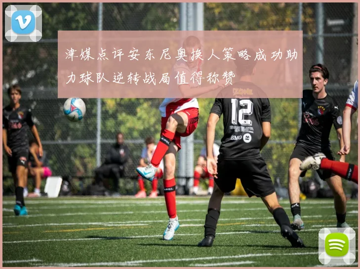 津媒点评安东尼奥换人策略成功助力球队逆转战局值得称赞
