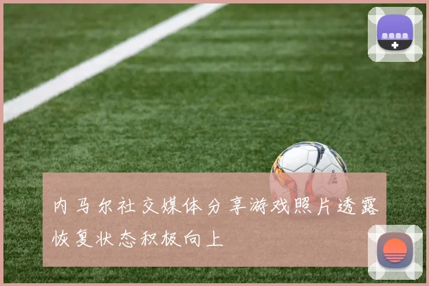 内马尔社交媒体分享游戏照片透露恢复状态积极向上