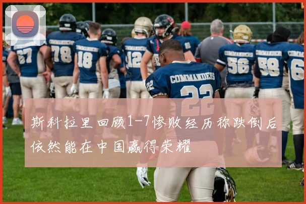 斯科拉里回顾1-7惨败经历称跌倒后依然能在中国赢得荣耀