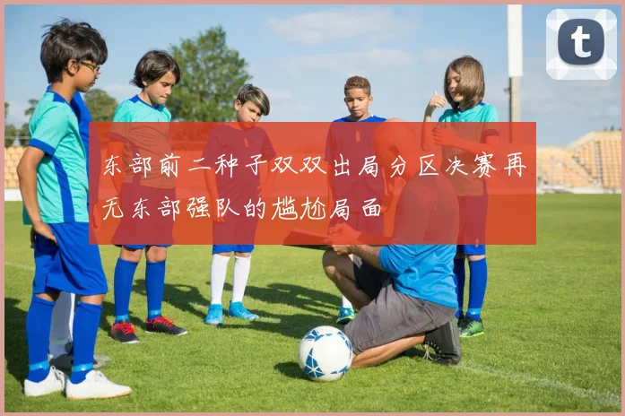 东部前二种子双双出局分区决赛再无东部强队的尴尬局面