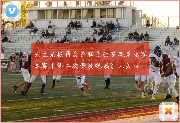 米兰老板再度亲临圣西罗观看比赛本赛季第二次现场观战引人关注