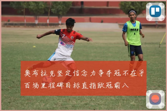 奥布拉克坚定信念力争夺冠不在乎百场里程碑目标直指欧冠前八