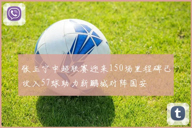 张玉宁中超联赛迎来150场里程碑已攻入57球助力新鹏城对阵国安