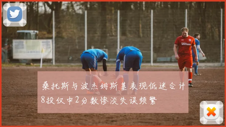 桑托斯与波杰姆斯基表现低迷合计8投仅中2分数惨淡失误频繁