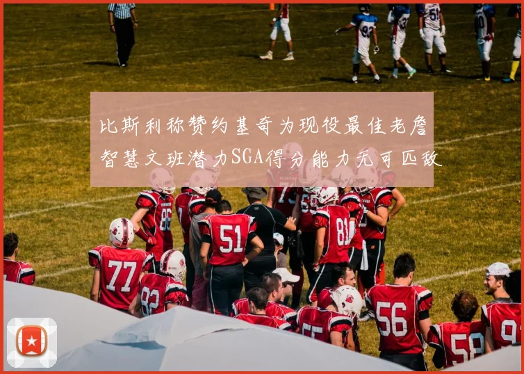 比斯利称赞约基奇为现役最佳老詹智慧文班潜力SGA得分能力无可匹敌