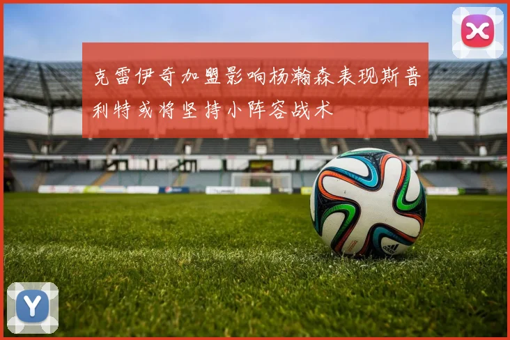 克雷伊奇加盟影响杨瀚森表现斯普利特或将坚持小阵容战术