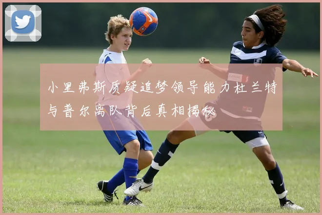 小里弗斯质疑追梦领导能力杜兰特与普尔离队背后真相揭秘