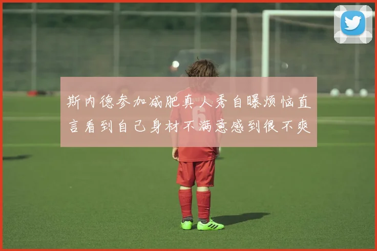 斯内德参加减肥真人秀自曝烦恼直言看到自己身材不满意感到很不爽
