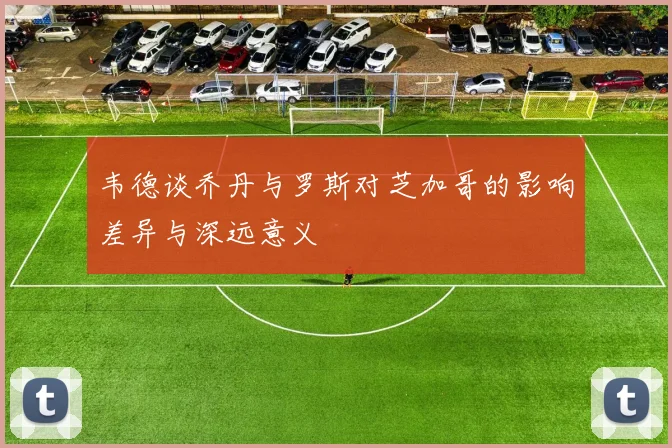 韦德谈乔丹与罗斯对芝加哥的影响差异与深远意义