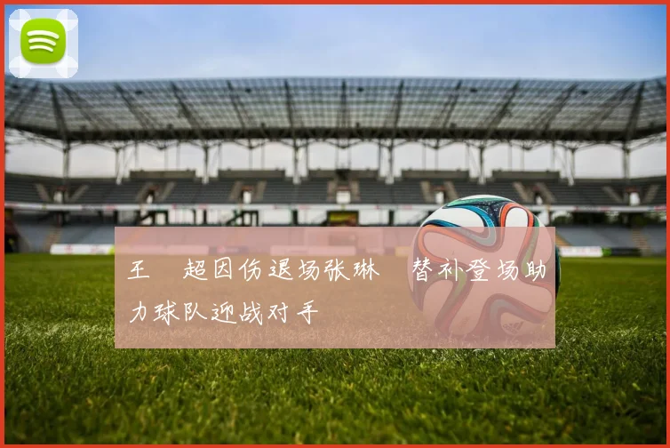 王燊超因伤退场张琳芃替补登场助力球队迎战对手