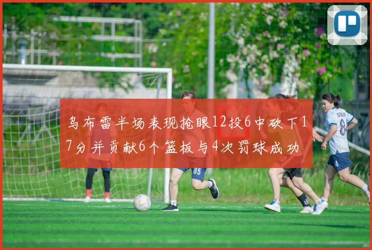 乌布雷半场表现抢眼12投6中砍下17分并贡献6个篮板与4次罚球成功