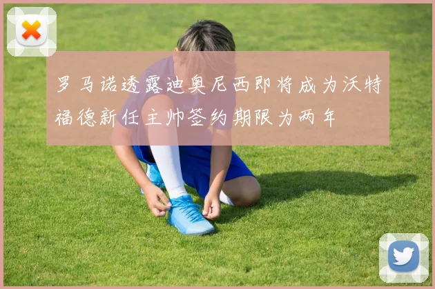 罗马诺透露迪奥尼西即将成为沃特福德新任主帅签约期限为两年
