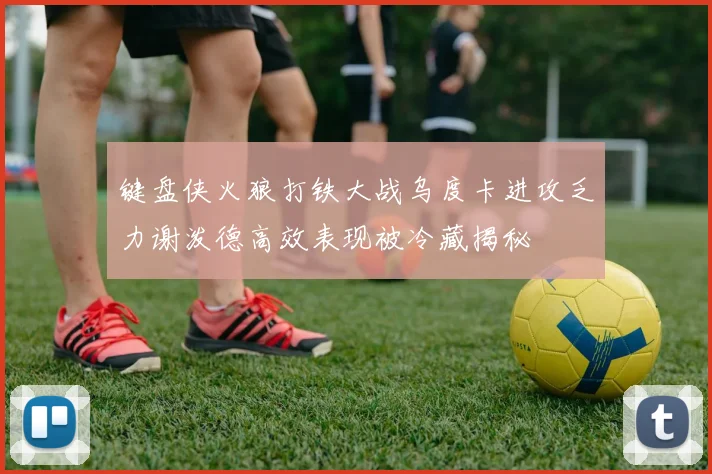 键盘侠火狼打铁大战乌度卡进攻乏力谢泼德高效表现被冷藏揭秘