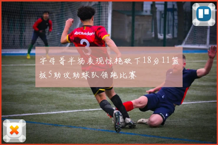 字母哥半场表现惊艳砍下18分11篮板5助攻助球队领跑比赛