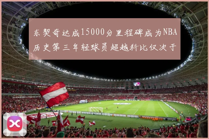 东契奇达成15000分里程碑成为NBA历史第三年轻球员超越科比仅次于詹姆斯和杜兰特