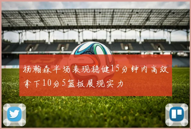 杨瀚森半场表现稳健15分钟内高效拿下10分5篮板展现实力