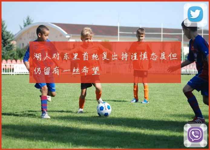 湖人对东里首轮复出持谨慎态度但仍留有一丝希望