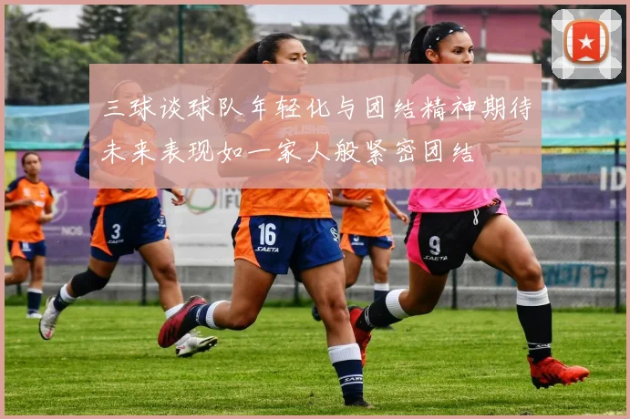 三球谈球队年轻化与团结精神期待未来表现如一家人般紧密团结