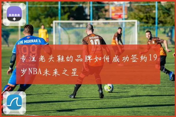专注老头鞋的品牌如何成功签约19岁NBA未来之星